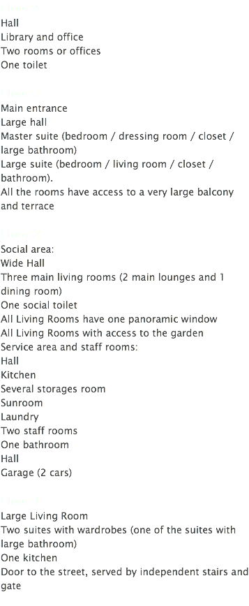 Floor 4 Hall Library and office Two rooms or offices One toilet Floor 3 Main entrance Large hall Master suite (bedroom / dressing room / closet / large bathroom) Large suite (bedroom / living room / closet / bathroom). All the rooms have access to a very large balcony and terrace Floor 2 Social area: Wide Hall Three main living rooms (2 main lounges and 1 dining room) One social toilet All Living Rooms have one panoramic window All Living Rooms with access to the garden Service area and staff rooms: Hall Kitchen Several storages room Sunroom Laundry Two staff rooms One bathroom Hall Garage (2 cars) Floor 1 Large Living Room Two suites with wardrobes (one of the suites with large bathroom) One kitchen Door to the street, served by independent stairs and gate 